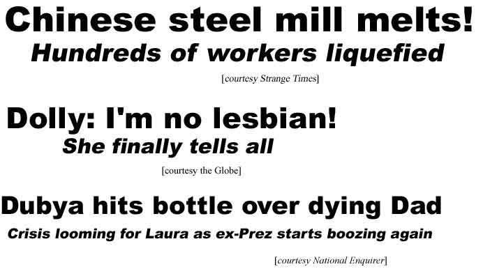 Chinese steel mill melts, hundreds of workers liquefied (ST); Dolly: I'm no lesbian! She finally tells all (Globe); Dubya hits bottle over dying Dad, Crisis looming for Laura as ex-Prez starts boozing again (Enq)