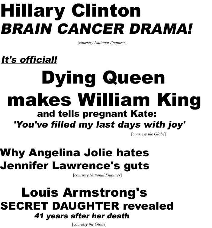 Hillary Clinton brain cancer drama (Enq), It's Official: Dying Queen makes William king, tells pregnant Kate, 'You've filled my last days with joy (Globe); Why Angelina Jolie hates Jennifer Lawrence's guts (Enq); Louis Armstrong's secret daughter revealed, 41 years after her death (Globe)