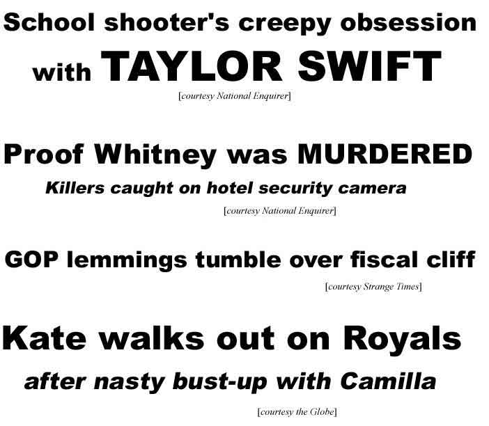 School shooter's creepy obsession with Taylor Swift; Proof Whitney was murdered, killers caught on hotel security camera (Enq); GOP lemmings tumble over fiscal cliff (Strange Times); Kate walks out on Royals after nasty bust-up with Camilla (Globe)