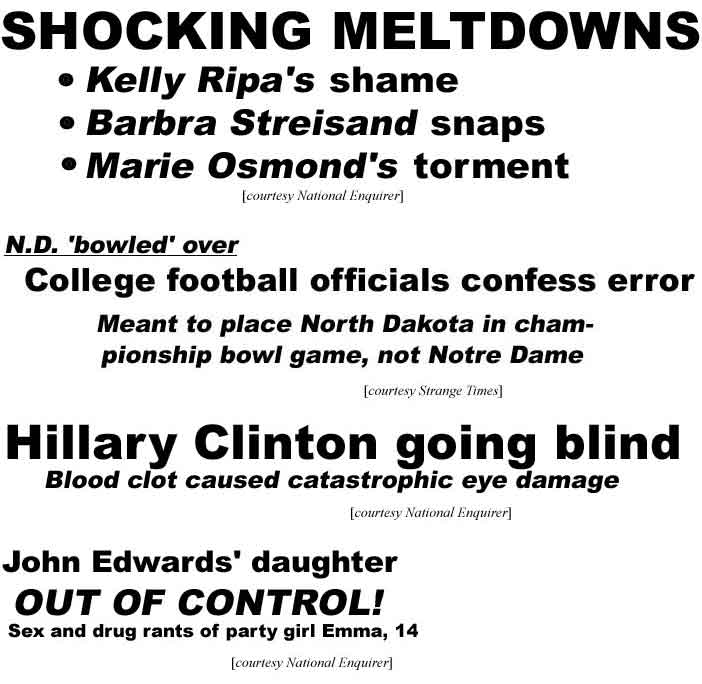 Shocking meltdowns: Kelly Ripa's shame, Barbra Streisand snaps, Marie Osmond's torment (Enquirer); College football officials confess error: N.D. bowled over, meant to place North Dakota in championship game, not Notre Dame (Strange Times); Hillary Clinton going blind, blood clot caused catastrophic eye damage (Enquirer); John Edwards' daughter out of control, sex and drug rants of party girl Emma, 14 (National Enquirer)