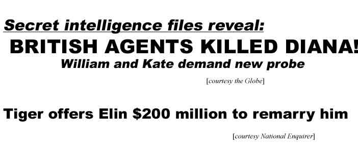 Secret intelligence files reveal British agents killed Diana, William & Kate demand new probe (Globe); Tiger offers Elin $200 million to remarry him (Enq)