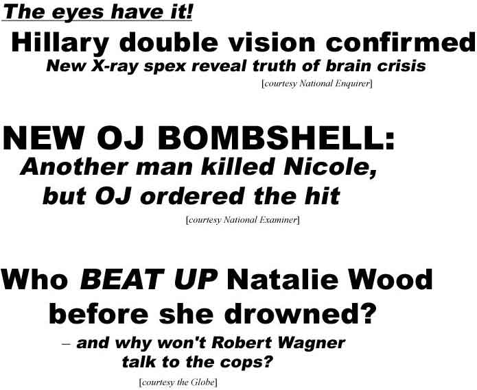 The eyes have it, Hillary double vision confirmed, new X-ray spex reveal truth of brain crisis (Enquirer); New OJ bombshell: Another man killed Nicole, but OJ ordered the hit (Examiner); Who beat up Nataline Wood before she drowned? and why won't Robert Wagnerr talk to the cops? (Globe)