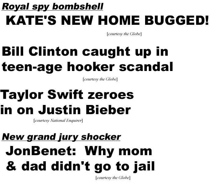 Royal spy scandal, Kate's new home bugged (Globe); Bill Clinton caught up in teen-age hooker scandal (Globe); Taylor Swift zeroes in on Justin Bieber (Enq); New grand jury shocker JonBenet: Why mom & dad didn't go to jail (Globe)
