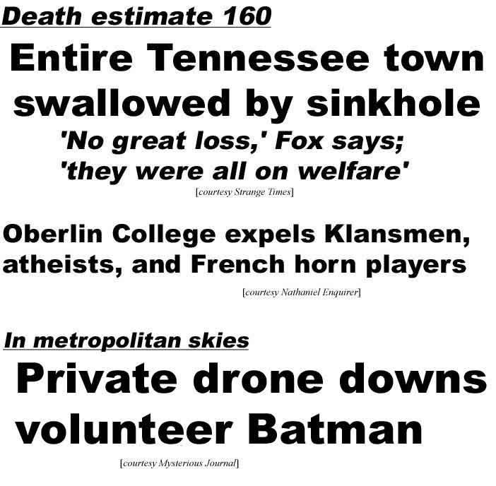 Death estimate 160, Entire Tennessee town swallowed by sinkhole, 'No great loss,' says Fox, 'they were all on welfare' (Strange Times); Oberlin College expels Klansmen, atheists, and French horn players (Nathaniel Enq); In metropolitan skies private drone downs Batman volunteer (Mysterious Journal)
