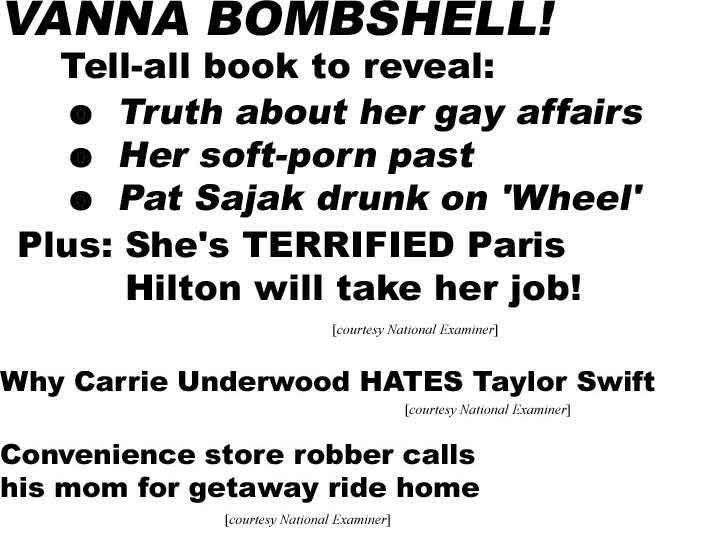 Vanna bombshell! Tell-all book to reveal: Truth about her gay affairs, Her soft-porn past, Sajak drunk on 'Wheel,' Plus! She's terrified Paris Hilton will take her job; Why Carrie Underwood hates Taylor Swift; Convenience store robber calls his mom for getaway ride home (Examiner)