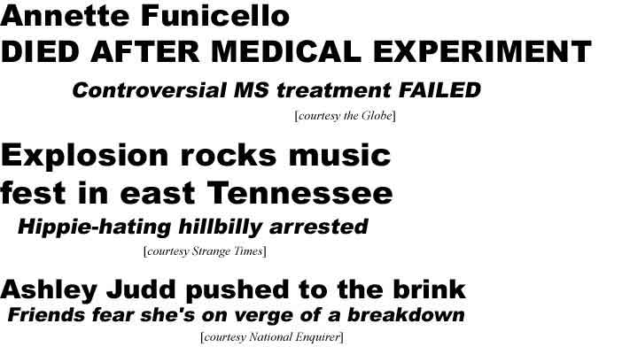 Annette Funicello died after medical experiment, controversial MS treatment failed (Globe); Explosion rocks music fest in east Tennessee, hippie-hating hillbilly arrested (Strange Times); Ashley Judd pushed to the brink, friends fear she's on verge of a breakdown (Enq)