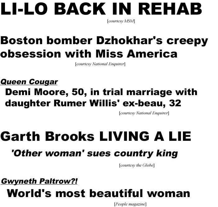 Li-Lo back in rehab (MSM); Boston bomber Dzhokhar's creepy obsession with Miss America (Enq); Queen Cougar Demi Moore, 50, in trial marriage with daughter Rumer Willis' ex-beau, 32 (Enq); Garth Brooks living a lie, 'other woman' sues country king (Globe); Gwyneth Paltrow?! World's most beautiful woman (People)