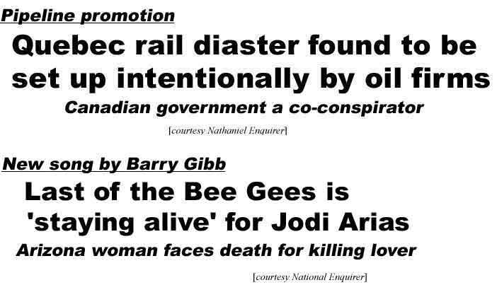 Pipeline promotion: Quebec rail disaster found to be set up intentionally by oil firms, Canadian government a co-conspirator (Nathaniel Enquirer); New song by Barry Gibb, Last of the Bee Gees is 'staying alive' for Jodi Arias, Arizona woman faces death for killing lover (National Enquirer)