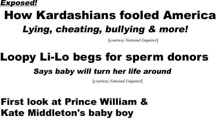 Exposed! How Kardashians fooled America: Lying, cheating, bullying & more! (Enquirer); Loopy Li-Lo begs for sperm donors, says baby will turn her life around (Enquirer); First look at Prince William & Kate Middleton's baby boy (Windstream.net - so, has Prince William changed his surname to Middleton?)