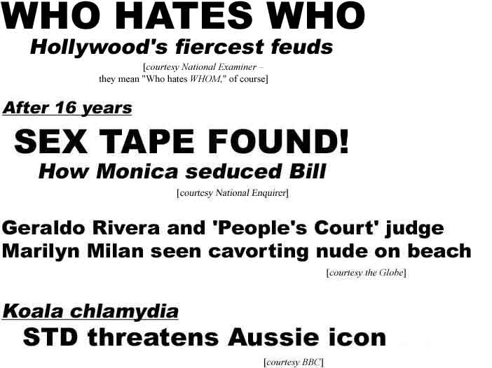 WHO HATES WHO, Hollywood's fiercest feuds (Examiner - they mean 'Who hates WHOM,' of course); After 16 years, sex tape found, how Monica seduced Bill (Enquirer); Geraldo Rivera and 'People's Court' judge Marilyn Milan seen cavorting nude on beach (Globe); Koala chlamydia: STD threatnens Aussie icon (BBC)