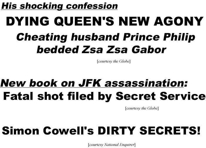 His shocking confession, dying Queen's new agony, cheating husband Prince Philip bedded Zsa Zsa Gabor (Globe); New book on JFK assassination: Secret Service fired fatal shot (Globe); Simon Cowell's dirty secrets (Enquirer)