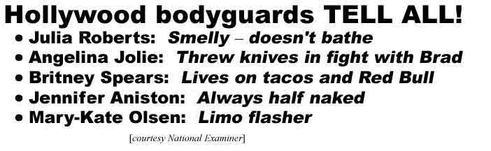 Hollywood bodyguards tell all! Julia Roberts: Smelly - doesn't bathe, Angelina Jolie: Threw knives in fight with Brad, Britney Spears: Lives on tacos and Red Bull, Jennifer Aniston: Always half naked, Mary-Kate Olsen: Limo flasher (Examiner)