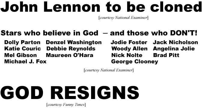 John Lennon to be cloned; Stars who believe in God - Dolly Parton, Denzel Washington, Katie Couric, Debbie Reynolds, Mel Gibson, Maureen O'Hara, Michael J. Fox - and those who don't - Jodie Foster, Jack Nicholson, Woody Allen, Angelina Jolie, Nick Nolte, Brad Pitt, George Clooney (Examiner); God resigns (Funny Times)