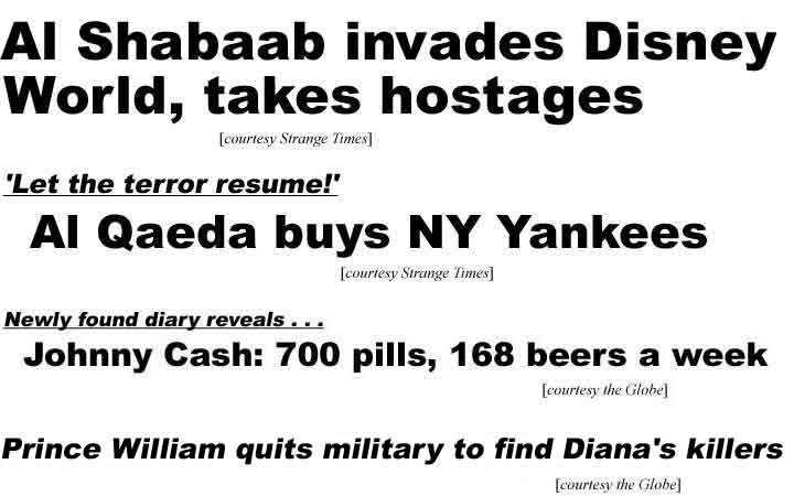 Al Shabaab invades Disney World, takes hostages; Let the terror resume! Al Qaeda buys NY Yankees (Strange Times); Newly found diary, Johnny Cash, 700 pills, 168 beers a week; Prince William quits military to find Diana's killers (Globe)