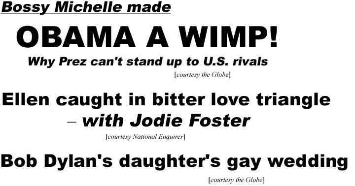Bossy Michelle made Obama a wimp! Why Prez can't stand up to U.S. rivals (Globe); Ellen caught in bitter love triangle, with Jodie Foster (National Enquirer); Bob Dylan's daughter's gay wedding (Globe)