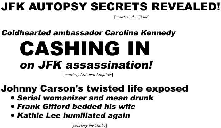 JFK autopsy secrets revealed (Globe); Coldhearted ambassador Caroline Kennedy cashing in on JFK assassination (Enquirer); Johnny Carson's twisted life exposed: Serial womanizer and mean drunk, Frank Gifford bedded his wife, Kathie Lee humiliated again (Globe)