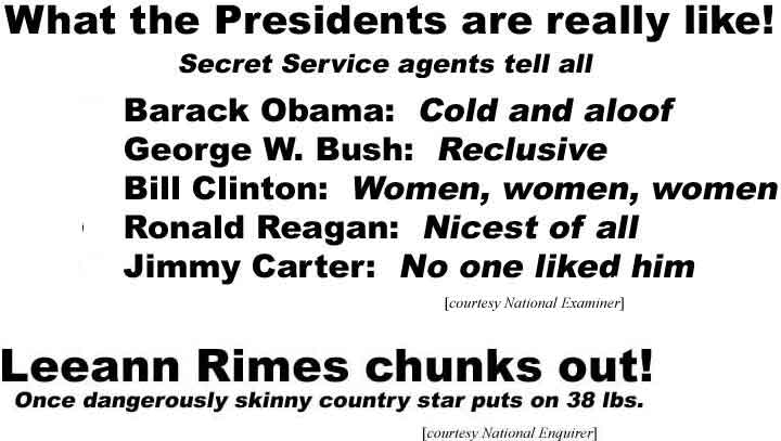 What the Presidents really are like! Secret Service agents tell all, Barack Obama: Cold and aloof; George W Bush: Reclusive; Bill Clinton: Women, women, women; Ronald Reagan: Nicest of all; Jimmy Cartner: No one liked him (Examiner); Leeann Rimes chunks out! Once dangerously skinny country star puts on 38 lbs (Enquirer)