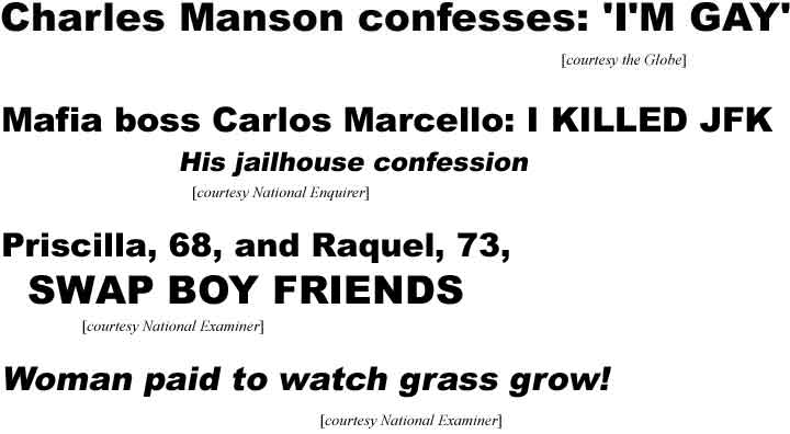 Charles Manson confesses: 'I'm gay' (Globe); Mafia boss Carlos Marcello: I killed JFK, his jailhous confession (Enquirer); Priscilla, 68, and Raquel, 73, swap boy friends!; Woman paid to watch grass grow! (Examiner)