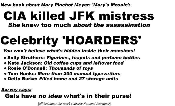 New book about Mary Pinchot Meyer: 'Mary's Mosaic': CIA killed JFK mistress, she knew too much about assassination; Celebrity hoarders, you won't believe what's hidden inside their mansions, Sally Struthers: figurines, teapots and perfume bottles, Kate Jackson: Old coffee cups and leftover food, Rosie O'Donnell: Thousands of toys, Tom Hanks: More than 200 manual typewriters, Delta Burke: Filled home and 27 storage units; Survey says: Gals have no idea what's in their purse (all headlines this week courtesy National Examiner)