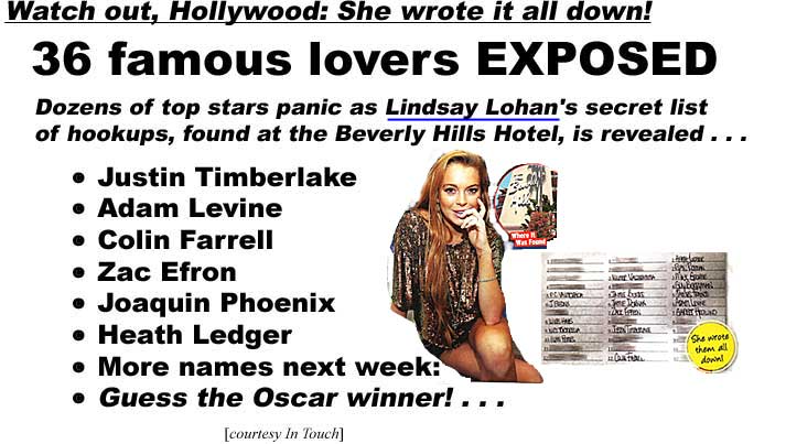 Watch out, Hollywood: She wrote it all down!, 36 famous lovers EXPOSED, Dozens of top stars panic as Lindsay Lohan's secret list of hookups, found at the Beverly Hills Hotel, is revealed, Justin Timberlake, Adam Levine, Colin Farrell, Zac Efron, Joaquin Phoenix, Heath Ledger, more names next week, guess the Oscar winner! (In Touch)