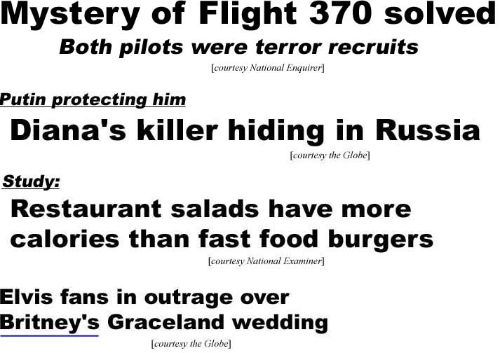 Mystery of flight 370 solved, both pilots were terror recruits (Enquirer); Putin protecting him, Diana's killer hiding in Russia (Globe); Study: Restaurant salds have more calories than fast food burgers (Examiner); Elvis fans in outrage over Britney's Graceland wedding (Globe)