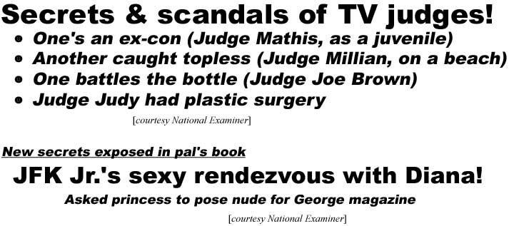 Secrets & scandals of TV judges! One's an Ex-con (Judge Mathis, as a juvenile), Another caught topless (Judge Millian, on a beach), One battles the bottle (Judge Joe Brown), Judge Judy had plastic surgery (Examiner); New secrets exposed in pal's book, JFK Jr.'s sexy rendezvous with Diana! Asked her to pose nude for George mazaine (Examiner)