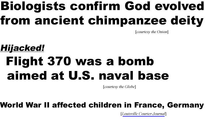 Biologists confirm God evolved from ancient chimpanzee deity (Onion); Hijacked! Flight 370 was a bomb aimed at U.S. naval base (Globe); World War II affected children in France, Germany (Louisville Courier-Journal)