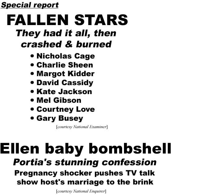 Special report, fallen stars, they had it all, then crashed & burned, Nicholas Cage, Charlies Sheen, Margot Kidder, David Cassidy, Kate Jackson, Mel Gibson, Courtney Love, Gary Busey (Examiner); Ellen baby bombshell, Portia's stunning confession, pregnancy shocker pushes talk show host's marriage to the brink (Enquirer)