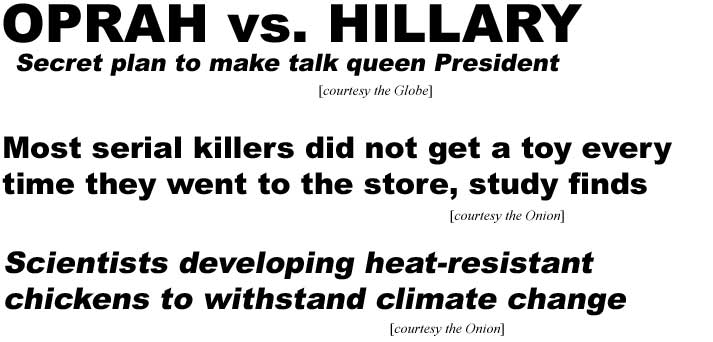 Oprah vs. Hillary: Secret plan to make talk queen President (Globe); Most serial killers didn't get a toy every time they went to the store, study finds (Onion); Scientists developing heat-resistant chickens to withstand climate change (Onion)