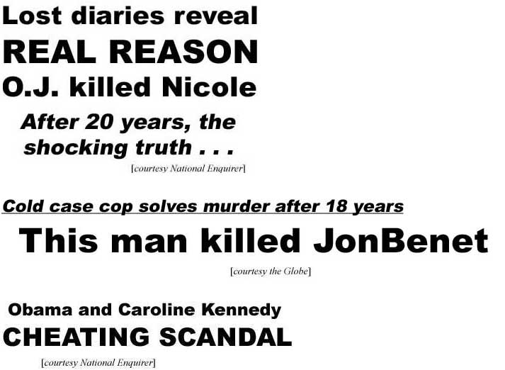 Lost diaries reveal real reason O. J. killed Nicole, after 20 years the shocking truth (Enquirer); Cold case cop solves murder after 18 years, this man killed JonBenet (Globe); Obama and Caroline Kennedy: cheating scandal (Enquirer)