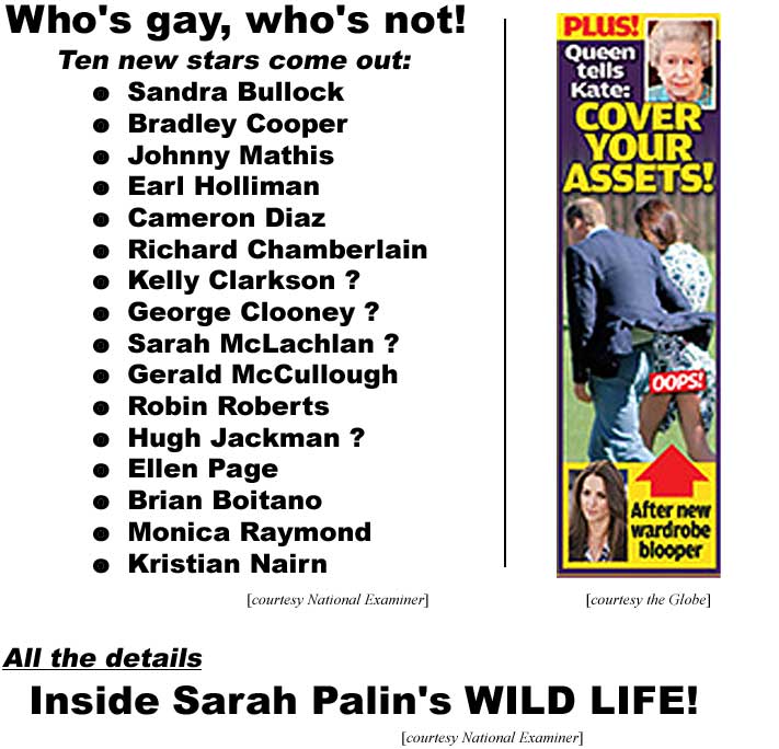 Who's gay, who's not! Ten new stars come out: Sandra Bullock, Bradley Cooper, Johnny Mathis, Earl Holliman, Cameron Diaz, Richard Chamberlain, Kelly Clarkson ?, George Clooney ?, Sarah McLachlan ?, Gerald McCullough, Robin Roberts, Hugh Jackman ?, Ellen Page, Brian Boitano, Monica Raymond, Kristian Nairn (Examiner); Queen tells Kate: Cover your ASSETS! after new wardrobe blooper, Oops! (Globe); All the details: Inside Sarah Palin's wild life (Examiner)