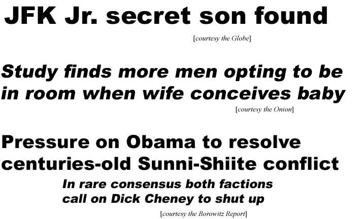 JFK Jr. secret son found (Globe); Study finds more men opt to be in room when wife conceives baby (Onion); Pressure on Obama to resolve centuries-old Sunni-Shiite conflict, In rare consensus both factions call on Dick Cheney to shut up (Borowitz report)