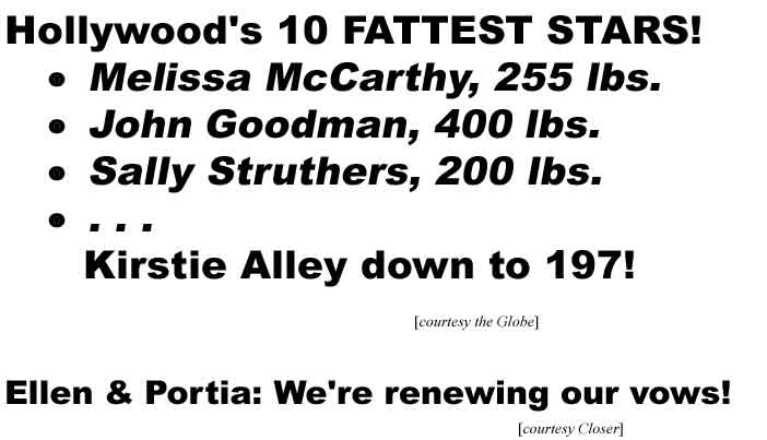 Hollywood's 10 fattest stars! Melissa McCarthy, 255 lbs, John Goodman, 400 lbs, Sally Struthers, 200 lbs, . . . Kirstie Alley down to 197! (Globe); Ellen & Portia: We're renewing our vows! (Closer)