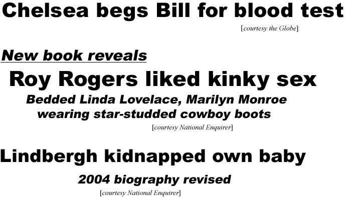 Chelsea begs Bill for blood test (Globe); New book reveals Roy Rogers liked kinky sex, bedded Linda Lovelace, Marilyn Monroe wearing star-studded cowboy boots (Enquirer); Lindbergh kidnapped own baby, 2004 biography revised (Enquirer)
