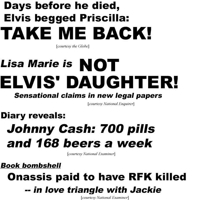 Days before he died Elvis begged Priscilla take me back (Globe); Lisa Marie is not Elvis' daughter, senational claims in new legal papers (Enquirer); Diary reveals Johnny Cash 700 pills and 168 beers a week (Examiner); Book bombshell Onassis paid to have RFK killed, in love triangle with Jackie (Examiner)