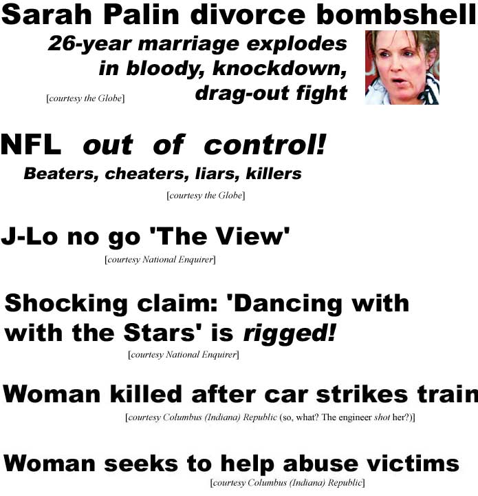 Sarah Palin divorce bombshell, 26-year marriage explodes in bloody, knockdown, drag-out fight (Globe); NFL out of control! Cheaters, beaters, liars, killers (Globe); J-Lo no go 'The View' (Enquirer); Shocking claim: 'Dancing with the Stars' is rigged (Enquirer); Woman killed after car strikes train (Columbus Republic - what? The engineer shot her?); Woman seeks to help abuse victims (Columbus Republic)