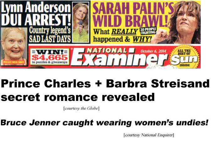 Lynn Anderson DUI arrest, country legend's sad last days; Sarah Palin's wild brawl! What really happened and why, 20 people fighting (Examiner); Prince Charles + Barbra Streisand secret romance revealed (Globe); Bruce Jenner caught wearing women's undies! (Enquirer)