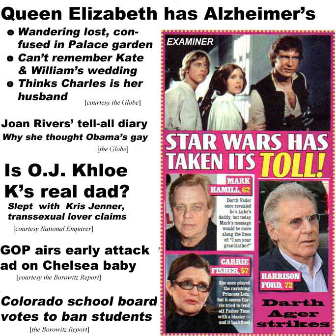 Queen Elizabeth has Alzheimeer's, wandering lost & confused in Palace garden, can't remember Kate & William's wedding, thinks Charles is her husband (Globe); Joan Rivers' tell-all diary, why she thought Obama's gay (Globe); Is O.J. Khloe K's real dad? Slept with Kris Jenner, transsexual lover claims (Enquirer): GOP airs early attack ad on Chelsea baby (Borowitz report); Colorado school board bans students (Borowitz); Star Wars has taken its toll! Darth Ager strikes: Mark Hamill, 62, Harrison Ford, 72, Carrie Fisher, 57 (Examiner)