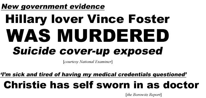 New government evidence, Hillary's lover Vince Foster was murdered, suicide cover-up exposed (Examiner); I'm sick and tired of having my medical credentials questioned, Christie has self sworn in as doctor (Borowitz Report)
