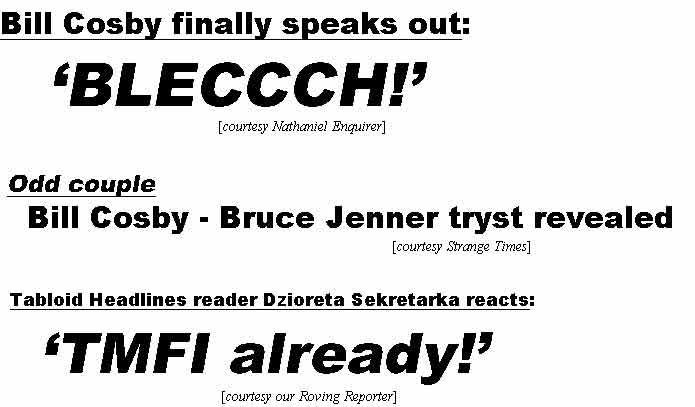 Bill Cosby finally speaks out: Bleccch! (Nathaniel Enquirer); Odd couple: Bill Cosby - Bruce Jenner tryst revealed (Strange Times); Tabloid Headlines reader Dzioreta Sekretarka reacts: TMFI already! (Roving Reporter)