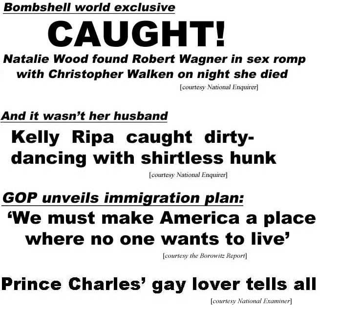Bombshell world exclusive: CAUGHT! Natalie Wood found Robert Wagner in sex romp with Christopher Walken the night she died (Enquirer); Kelly Ripa caught dirty-dancing with shirtless hunk, and it's not her husband (Enquirer); GOP unveils immigration plan: "We must make America a place where no one wants to live" (Borowitz Report); Prince Charles' gay lover tells all (Examiner)