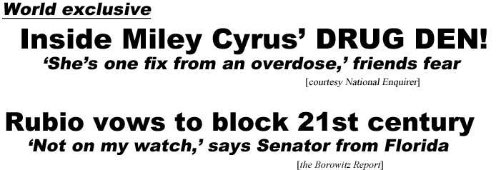 World exclusive, inside Miley Cyrus' drug den, she's one fix from an overdose, friends fear (Enquirer); Rubio vows to block 21st century, 'Not on my watch' says senator from Florida (Borowitz Report)