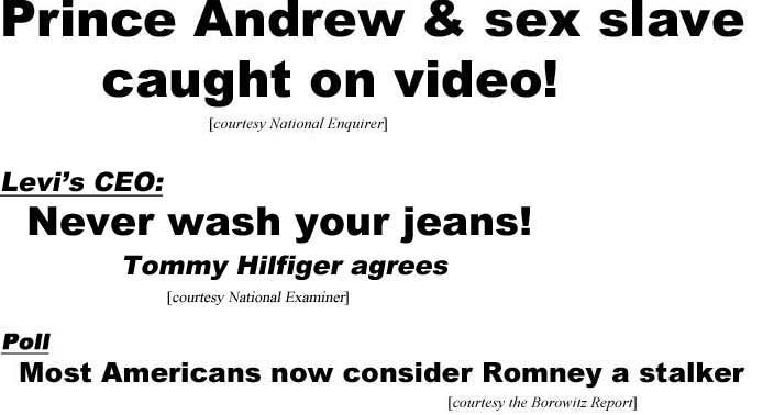 Prince Andrew and sex slave caught on video (Enquirer); Levi's CEO: Never wash your jeans, Tommy Hilfiger agrees (Examiner); Poll: Most Americans now consider Romney a stalker (Borowitz)
