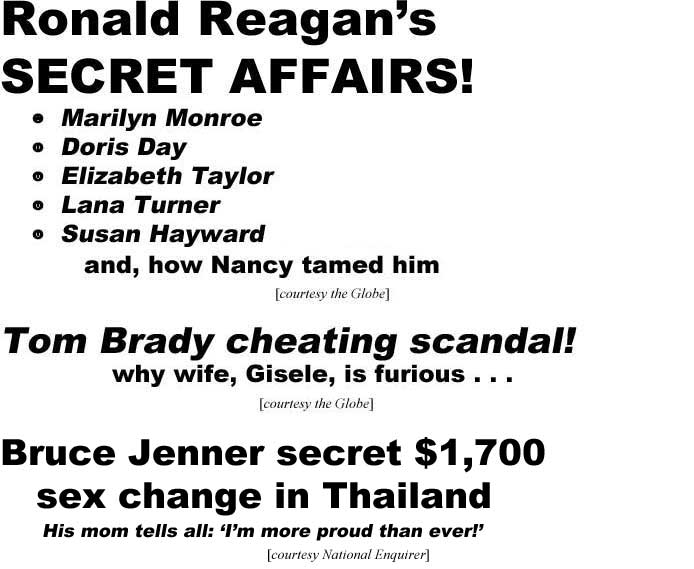 Ronald Reagan's secret affairs! Marilyn Monroe, Doris Day, Elizabeth Taylor, Lana Turner, Susan Hayward, and how Nancy tamed him (Globe); Tom Brady cheating scandal, why wife, Gisele, is furious (Globe); Bruce Jenner secret $1,700 sex change in Thailand, his mom tells all, 'I'm more proud than ever' (Enquirer)