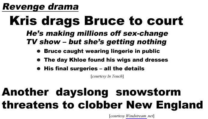 Revenge drama, Kris drags Bruce to court, he's making millions off sex-change TV show but she's getting nothing, Bruce caught wearing lingerie in public, the day Khloe found his wigs and dresses, his final surgeries, all the deals (In Touch); Another dayslong snowstorm clobbers New England (Windstream.net)
