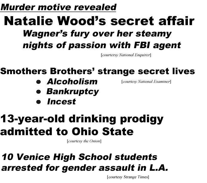 Murder motive revealed, Natalie Wood's secret affair, Wagner's fury over her steamy nights of passion with FBI agent (Enquirer); Smothers Brothers' strange secret lives, alcoholism, bankruptcy, incest (Examiner); 13-year-old drinking prodigy admitted to Ohio State (Onion); 10 Venice High School students arrested for gender assault in L.A. (Strange Times)