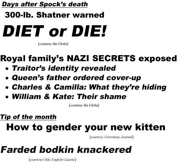 Days after Spock's death 300-lb. Shatner warned diet or die! (Globe); Royal family's Nazi secrets exposed, traitor's identity revealed, queen's father ordered cover-up, Charles & Camilla what they're hiding, William & Kate their shame (Globe); Tips of the month, how to gender your new kitten (Veterinary Journal); Farded bodkin knackered (Olde English Gazette)