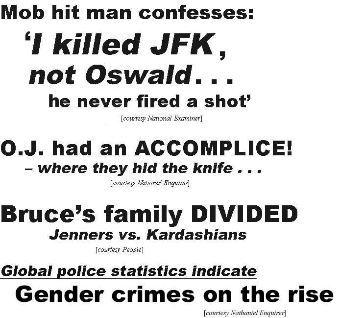 Mob hit man confesses, I killed JFK, not Oswald, he never fired a shot (Examiner); O.J. had an accomplice, where they hid the knife (Enquirer); Bruce's family divided, Jenners vs. Kardashians (People); Global police statistics indicate gender crimes on the rise (Nathaniel Enquirer)