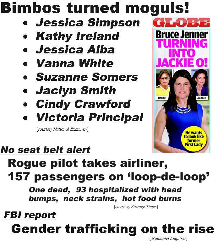 Bimbos turned moguls: Jessica Simpson, Kathy Ireland, Jessica Alba, Vanna White, Suzanne Somers, Jaclyn Smith, Cindy Crawford, Victoria Principal (Examiner); Bruce Jenner turning into Jackie O, he wants to look like the former First Lady (Glolbe; No seat belt alert, rogue pilot takes airliner, 157 passengers, on 'loop-de-loop,' one dead, 93 hospitalized with head bumps, neck strains, hot food burns (Strange Times); FBI report, gender trafficking on the rise (Nathaniel Enquirer)