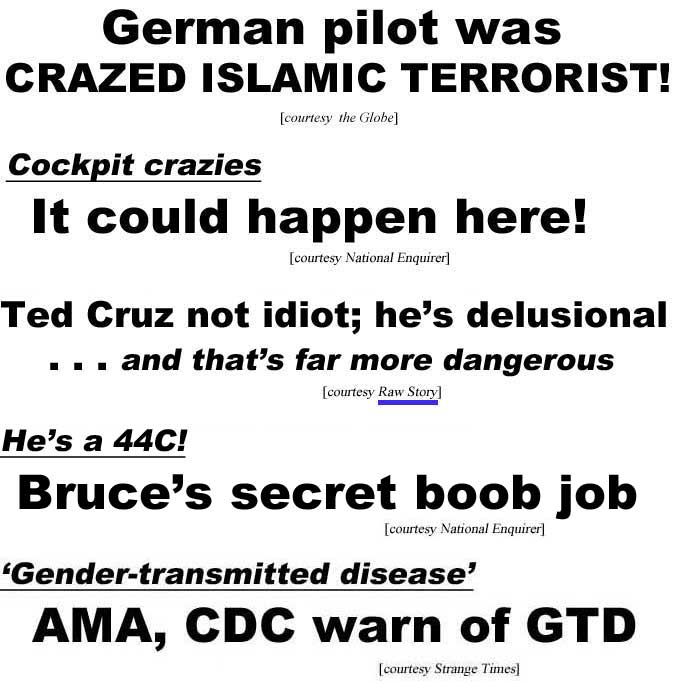 German pilot was crazed Islamic terrorist (Globe); Cockpit crazies, it could happen here (Enquirer); Ted Cruz not idiot; he's delusionsal . . . and that's far more dangerous (Raw Story); He's a 44C, Bruce's secret boob job (Enquirer); Gender-transmitted disease, AMA, CDC warn of GTD (Strange Times)